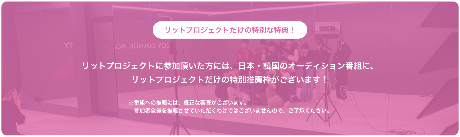 リットプロジェクトだけの特別な特典！ リットプロジェクトに参加頂いた方には、日本・韓国のオーディション番組に、リットプロジェクトだけの特別推薦枠がございます！