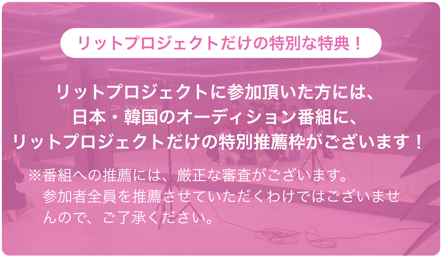 リットプロジェクトだけの特別な特典！ リットプロジェクトに参加頂いた方には、日本・韓国のオーディション番組に、リットプロジェクトだけの特別推薦枠がございます！